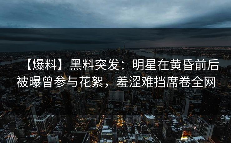【爆料】黑料突发：明星在黄昏前后被曝曾参与花絮，羞涩难挡席卷全网