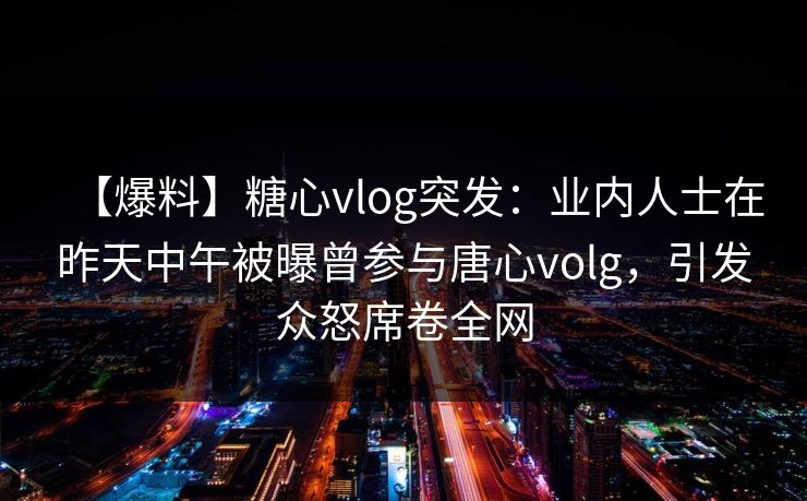 【爆料】糖心vlog突发：业内人士在昨天中午被曝曾参与唐心volg，引发众怒席卷全网