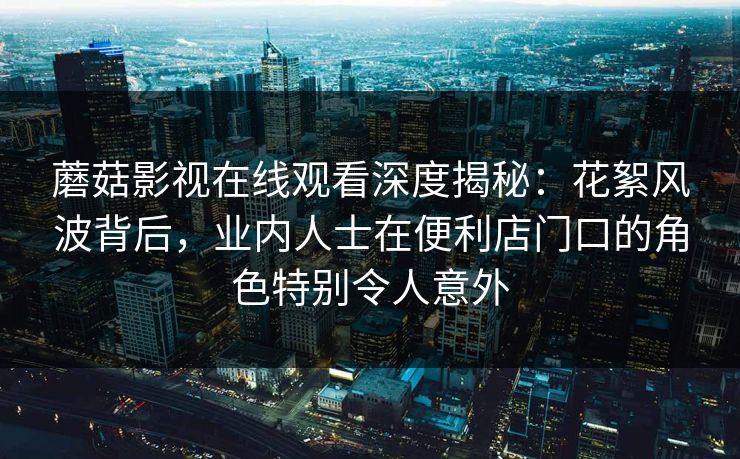 蘑菇影视在线观看深度揭秘：花絮风波背后，业内人士在便利店门口的角色特别令人意外