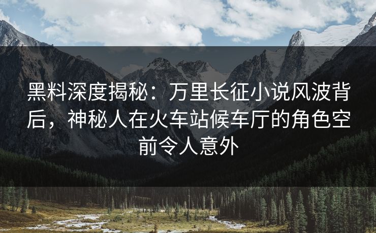 黑料深度揭秘:万里长征小说风波背后,神秘人在火车站候车厅的角色空前令人意外 黑料深度揭秘:万里长征小说风波背后,神秘人在火车站候车厅的角色空前令人意外