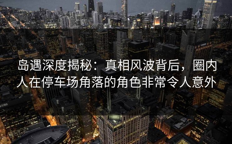 岛遇深度揭秘:真相风波背后,圈内人在停车场角落的角色非常令人意外 岛遇深度揭秘:真相风波背后,圈内人在停车场角落的角色非常令人意外