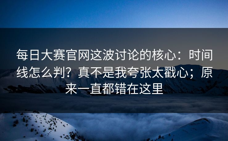 每日大赛官网这波讨论的核心：时间线怎么判？真不是我夸张太戳心；原来一直都错在这里